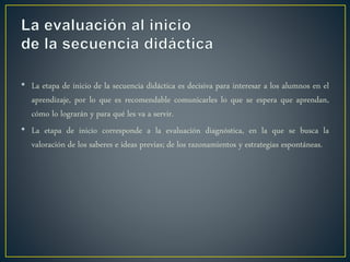 • La etapa de inicio de la secuencia didáctica es decisiva para interesar a los alumnos en el
aprendizaje, por lo que es recomendable comunicarles lo que se espera que aprendan,
cómo lo lograrán y para qué les va a servir.
• La etapa de inicio corresponde a la evaluación diagnóstica, en la que se busca la
valoración de los saberes e ideas previas; de los razonamientos y estrategias espontáneas.
 