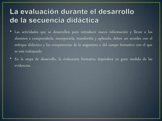 • Las actividades que se desarrollen para introducir nueva información y llevar a los
alumnos a comprenderla, incorporarla, transferirla y aplicarla, deben ser acordes con el
enfoque didáctico y las competencias de la asignatura o del campo formativo con el que
se está trabajando.
• En la etapa de desarrollo, la evaluación formativa dependerá en gran medida de las
evidencias.
 