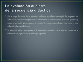 • En la etapa de cierre de la secuencia didáctica se deberá contemplar la propuesta de
actividades para favorecer procesos de reflexión en el alumno acerca de lo que aprendió y
cómo lo aprendió, para ayudarle a conectar los nuevos aprendizajes con otros, y para
valorar los logros del alumno.
• La etapa de cierre corresponde a la evaluación sumativa, cuyo objetivo central es la
valoración del logro de los aprendizajes esperados.
 