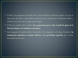 • El Plan y los programas de estudio 2011 aportan distintos referentes respecto a lo que se
espera que aprendan y desarrollen los alumnos en su tránsito por la Educación Básica y
también acerca de cómo se espera que lo logren.
• El Plan de estudios 2011 establece las competencias para la vida, el perfil de egreso de la
Educación Básica y los estándares curriculares.
• Cada programa de estudio define el propósito de la asignatura o el campo formativo, las
competencias específicas, el enfoque didáctico y los aprendizajes esperados que se desea
desarrollen los alumnos
 