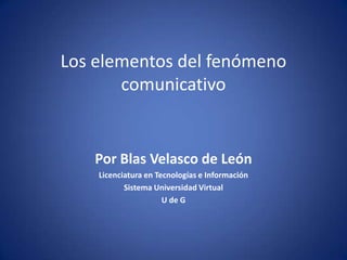 Los elementos del fenómenocomunicativo Por Blas Velasco de León Licenciatura en Tecnologías e Información Sistema Universidad Virtual U de G 