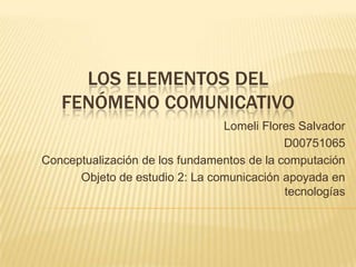 Los Elementos del fenómeno comunicativo Lomeli Flores Salvador D00751065 Conceptualización de los fundamentos de la computación Objeto de estudio 2: La comunicación apoyada en tecnologías 