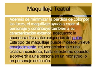 Maquillaje Teatral
Además de minimizar la pérdida de colorpor
las luces, el maquillaje ayuda a crearal
personaje y contribuye también a su
caracterización exterior, adecuando la
apariencia física alas exigencias del guión.
Estetipo de maquillaje puede ir desdeunleve
envejecimiento, rejuvenecimiento o una
cicatriz inexistente, hasta el extremo opuesto,
aconvertir auna persona en un monstruo, o
un personaje de ficción.
 