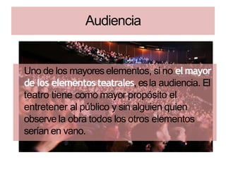 Audiencia
Uno de los mayoreselementos, si no elmayor
de los elementos teatrales, esla audiencia. El
teatro tiene como mayor propósito el
entretener al público y sin alguien quien
observe la obra todos los otros elementos
serían en vano.
 