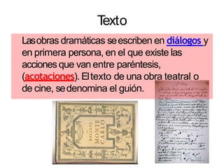 Texto
Lasobras dramáticas seescriben en diálogos y
en primera persona, en el que existe las
accionesque van entre paréntesis,
(acotaciones). Eltexto de una obra teatral o
de cine, sedenomina el guión.
 