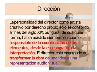 Dirección
Lapersonalidad del director como artista
creativo por derecho propio sólo seconsolidó
afines del siglo XIX.Sufigura, de cualquier
forma, había existido siempre, en cuanto
responsable de la coordinación de los
elementos, desde la escenografía a la
interpretación. Eldirector está encargado de
transformar la obra de una idea a una
representación audio visual.
 