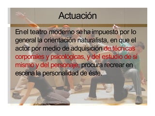 Actuación
Enel teatro moderno seha impuesto por lo
general la orientación naturalista, en que el
actor por medio de adquisición de técnicas
corporales y psicológicas, y del estudio de sí
mismo y del personaje, procura recrear en
escenala personalidad de éste.
 