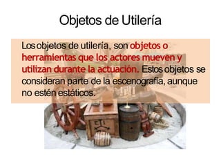 Objetos de Utilería
Losobjetos de utilería, son objetos o
herramientas que los actores mueven y
utilizan durante la actuación. Estosobjetos se
consideran parte de la escenografía, aunque
no estén estáticos.
 