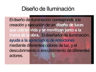 Diseño de Iluminación
Eldiseño de iluminación corresponde ala
creación y ejecución de un diseño de luces
que cobran vida y se movilizan junto a la
trama de la obra. Eldiseñador de iluminación
ayuda a la apreciación de emociones
mediante diferentes colores de luz, y el
descubrimiento o encubrimiento dediferentes
actores.
 