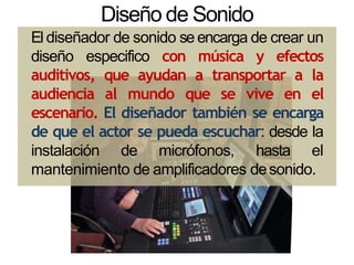 Diseño de Sonido
El diseñador de sonido se encarga de crear un
diseño especifico con música y efectos
auditivos, que ayudan a transportar a la
audiencia al mundo que se vive en el
escenario. El diseñador también se encarga
de que el actor se pueda escuchar: desde la
instalación de micrófonos, hasta el
mantenimiento de amplificadores desonido.
 