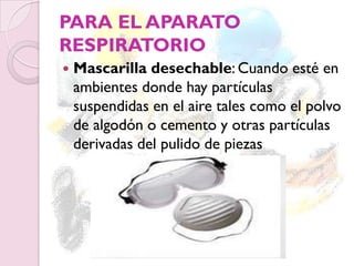PARA EL APARATO
RESPIRATORIO
 Mascarilla desechable: Cuando esté en
ambientes donde hay partículas
suspendidas en el aire tales como el polvo
de algodón o cemento y otras partículas
derivadas del pulido de piezas
 