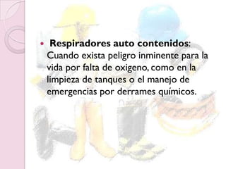  Respiradores auto contenidos:
Cuando exista peligro inminente para la
vida por falta de oxigeno, como en la
limpieza de tanques o el manejo de
emergencias por derrames químicos.
 
