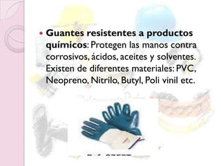  Guantes resistentes a productos
químicos: Protegen las manos contra
corrosivos, ácidos, aceites y solventes.
Existen de diferentes materiales: PVC,
Neopreno, Nitrilo, Butyl, Poli vinil etc.
 