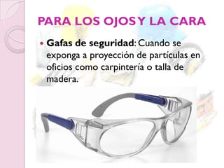 PARA LOS OJOSY LA CARA
 Gafas de seguridad: Cuando se
exponga a proyección de partículas en
oficios como carpintería o talla de
madera.
 