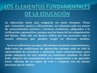 La educación tiene una exigencia en estos tiempos: Tiene
que transmitir, masiva y eficazmente, un volumen cada vez mayor
de conocimientos teóricos y técnicos evolutivos, adaptados a la
civilización cognoscitiva, porque son las bases de las competencias
del futuro. Todo ello sin dejarse influir por las corrientes mas o
menos efímeras que pueden surgir en diversos medios.
Ya no es suficiente con que cada alumno acumule conocimientos,
debe estar en condiciones de aprovechar durante toda su vida la
oportunidad de actualizar y aumentar estos conocimientos, para
poder adaptarse ha este mundo en continuos cambios. Es decir
debe adquirir los instrumentos de la comprensión y de aprender
hacer. Además de ser capaz de vivir y cooperar con las demás
personas que le rodeen.
 