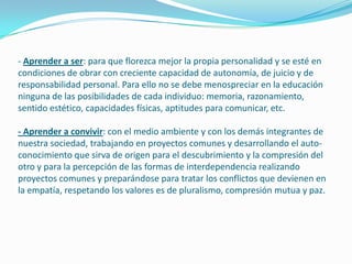 - Aprender a ser: para que florezca mejor la propia personalidad y se esté en
condiciones de obrar con creciente capacidad de autonomía, de juicio y de
responsabilidad personal. Para ello no se debe menospreciar en la educación
ninguna de las posibilidades de cada individuo: memoria, razonamiento,
sentido estético, capacidades físicas, aptitudes para comunicar, etc.
- Aprender a convivir: con el medio ambiente y con los demás integrantes de
nuestra sociedad, trabajando en proyectos comunes y desarrollando el auto-
conocimiento que sirva de origen para el descubrimiento y la compresión del
otro y para la percepción de las formas de interdependencia realizando
proyectos comunes y preparándose para tratar los conflictos que devienen en
la empatía, respetando los valores es de pluralismo, compresión mutua y paz.
 