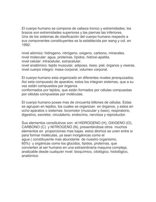 El cuerpo humano se compone de cabeza tronco y extremidades; los
brazos son extremidades superiores y las piernas las inferiores.
Uno de los sistemas de clasificación del cuerpo humano respecto a
sus componentes constituyentes es la establecida por wang y col. en
1992:

nivel atómico: hidrogeno, nitrógeno, oxigeno, carbono, minerales.
nivel molecular: agua, proteínas, lípidos, hidroxi-apatita.
nivel celular: intracelular, extracelular.
nivel anatómico: tejido muscular, adiposo, óseo, piel, órganos y viseras.
nivel cuerpo integro: masa corporal, volumen corporal.

El cuerpo humano esta organizado en diferentes niveles jerarquizados.
Así esta compuesto de aparatos; estos los integran sistemas, que a su
vez están compuestos por órganos
conformados por tejidos, que están formados por células compuestas
por células compuestas por moléculas.

El cuerpo humano posee mas de cincuenta billones de células. Estas
se agrupan en tejidos, los cuales se organizan en órganos, y estos en
ocho aparatos o sistemas: locomotor (muscular y óseo), respiratorio,
digestivo, excretor, circulatorio, endocrino, nerviosa y reproductor.

Sus elementos constitutivos son el HIDROGENO (H), OXIGENO (O),
CARBONO (C) y NITROGENO (N), presentándose otros muchos
elementos en proporciones mas bajas. estos átomos se unen entre si
para formar moléculas, ya sean inorgánicas como el
agua ( constituyente mas abundante de nuestro organismo,
60%) u orgánicas como los glúcidos, lípidos, proteínas, que
convierten al ser humano en una extraordinaria maquina compleja,
analizable desde cualquier nivel: bioquímico, citológico, histológico,
anatómico
 