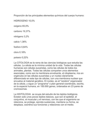 Proporción de los principales elementos químicos del cuerpo humano:

HIDROGENO 10,0%

oxigeno 65,0%

carbono 19,37%

nitrógeno 3,2%

calcio 1,38%

fosforo 0,64%

cloro 0,18%

potasio 0,22%

La CITOLOGIA es la rama de las ciencias biológicas que estudia las
células. La célula es la mínima unidad de la vida. Todas las células
humanas son células eucariotas, como las células de todos los
animales, plantas. Todas las células comparten unos elementos
esenciales, como son la membrana envolvente, el citoplasma, rico en
orgánulos en las células eucariotas y un núcleo claramente
diferenciado en este tipo de células, con una membrana nuclear que
envuelve al material genético. El núcleo, es el "cerebro" organizador
de la célula, y sigue un "programa" o plan general coordinado, escrito,
en la especie humana, en 100.000 genes, ordenados en 23 pares de
cromosomas.

La HISTOLOGIA se ocupa del estudio de los tejidos biológicos.
Existen solo unos pocos tejidos básicos, que son el epitelial, el
conjuntivo, el muscular y el nervioso, con los que el organismo se
relaciona, se protege, secreta sustancias, mantiene su forma, se
desplaza, coordina sus funciones y relaciones con el medio.
 