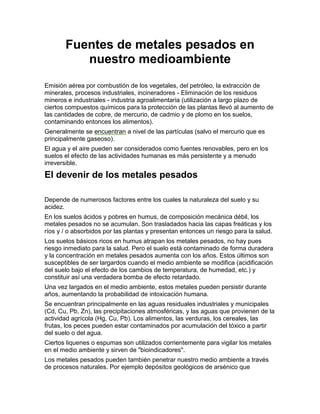 Fuentes de metales pesados en
          nuestro medioambiente
Emisión aérea por combustión de los vegetales, del petróleo, la extracción de
minerales, procesos industriales, incineradores - Eliminación de los residuos
mineros e industriales - industria agroalimentaria (utilización a largo plazo de
ciertos compuestos químicos para la protección de las plantas llevó al aumento de
las cantidades de cobre, de mercurio, de cadmio y de plomo en los suelos,
contaminando entonces los alimentos).
Generalmente se encuentran a nivel de las partículas (salvo el mercurio que es
principalmente gaseoso).
El agua y el aire pueden ser considerados como fuentes renovables, pero en los
suelos el efecto de las actividades humanas es más persistente y a menudo
irreversible.

El devenir de los metales pesados

Depende de numerosos factores entre los cuales la naturaleza del suelo y su
acidez.
En los suelos ácidos y pobres en humus, de composición mecánica débil, los
metales pesados no se acumulan. Son trasladados hacia las capas freáticas y los
ríos y / o absorbidos por las plantas y presentan entonces un riesgo para la salud.
Los suelos básicos ricos en humus atrapan los metales pesados, no hay pues
riesgo inmediato para la salud. Pero el suelo está contaminado de forma duradera
y la concentración en metales pesados aumenta con los años. Estos últimos son
susceptibles de ser largardos cuando el medio ambiente se modifica (acidificación
del suelo bajo el efecto de los cambios de temperatura, de humedad, etc.) y
constituir así una verdadera bomba de efecto retardado.
Una vez largados en el medio ambiente, estos metales pueden persistir durante
años, aumentando la probabilidad de intoxicación humana.
Se encuentran principalmente en las aguas residuales industriales y municipales
(Cd, Cu, Pb, Zn), las precipitaciones atmosféricas, y las aguas que provienen de la
actividad agrícola (Hg, Cu, Pb). Los alimentos, las verduras, los cereales, las
frutas, los peces pueden estar contaminados por acumulación del tóxico a partir
del suelo o del agua.
Ciertos liquenes o espumas son utilizados corrientemente para vigilar los metales
en el medio ambiente y sirven de "bioindicadores".
Los metales pesados pueden también penetrar nuestro medio ambiente a través
de procesos naturales. Por ejemplo depósitos geológicos de arsénico que
 