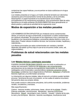 contaminan las capas freáticas y se encuentran en dosis subtóxicas en el agua
que bebemos.
Los metales presentes en el agua y el medio ambiente terrestre son elementos
necesarios para el funcionamiento normal de las plantas y de los animales.
Desempeñan un papel importante en la transformación de la materia,
principalmente en los mecanismos enzimáticos. Una concentración débil de estos
elementos en el medio ambiente (OLIGOELEMENTOS) tiene generalmente un
efecto positivo y estimula la actividad de los organismos vivos.

Modos de exposición a los metales pesados

LOS HOMBRES ESTÁN EXPUESTOS por inhalación de los contaminantes
aéreos, el consumo de agua contaminada, la exposición a suelos contaminados
por residuos industriales. Se acumulan en los organismos vivos y perturban los
equilibrios y los mecanismos biológicos, provocando efectos tóxicos a corto yo a
largo plazo. Pueden afectar el sistema nervioso, las funciones renales, hepáticas y
respiratorias,...
Los efectos provocados por estos contaminantes son variados y también
dependen del estado químico bajo el cual se los encuentra (metal, óxido, sal,
organométalico).

Problemas de salud relacionados con los metales
pesados

Leer Metales tóxicos y patologías asociadas
PUEDEN CAUSAR PROBLEMAS SERIOS como de modo no exhaustivo un
retraso del crecimiento, trastornos del desarrollo o del comportamiento,
perturbaciones de los sistemas biorreguladores responsables de trastornos
catalogados como funcionales o psicosomáticos (síndrome cansancio crónico,
fibromialgia ) problemas neuro-degenerativos (Parkinson, Alzheimer) y finalmente
lesiones orgánicas y la enfermedad cancerosa.
La intoxicación por algunos metales, tales el mercurio y el plomo pueden también
provocar fenómenos de auto inmunización, en los cuales el sistema inmunitario
del paciente ataca sus propias células.
Esto puede conducir a afecciones articulares, tal la artritis reumatoide, problemas
renales, circulatorios y nerviosos.
Más específicamente :
Cadmio : lesiones renales, pulmonares, óseas, cáncer de la próstata  Estaño :
Edemas cerebrales, neumoconiosis  Manganeso : lesiones pulmonares,
Neurotóxico  Níquel : cancerígeno (nariz, pulmón)  Vanadio : irritante de los ojos,
la nariz y los bronquios  Mercurio : lesiones neurológicas, Insuficiencia renal
 