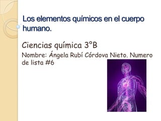 Los elementos químicos en el cuerpo
humano.
Ciencias química 3°B
Nombre: Ángela Rubí Córdova Nieto. Numero
de lista #6

 
