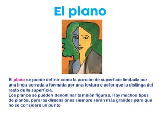 El plano
El plano se puede definir como la porción de superficie limitada por
una línea cerrada o formada por una textura o color que la distinga del
resto de la superficie.
Los planos se pueden denominar también figuras. Hay muchos tipos
de planos, pero las dimensiones siempre serán más grandes para que
no se considere un punto.
 