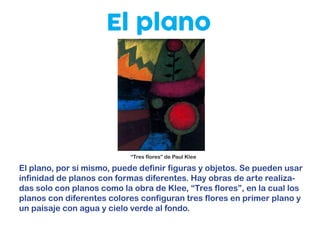 El plano
El plano, por sí mismo, puede definir figuras y objetos. Se pueden usar
infinidad de planos con formas diferentes. Hay obras de arte realiza-
das solo con planos como la obra de Klee, “Tres flores”, en la cual los
planos con diferentes colores configuran tres flores en primer plano y
un paisaje con agua y cielo verde al fondo.
“Tres flores” de Paul Klee
 
