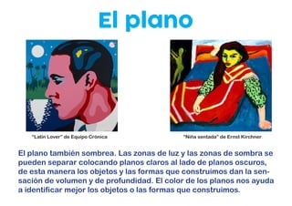 El plano
El plano también sombrea. Las zonas de luz y las zonas de sombra se
pueden separar colocando planos claros al lado de planos oscuros,
de esta manera los objetos y las formas que construimos dan la sen-
sación de volumen y de profundidad. El color de los planos nos ayuda
a identificar mejor los objetos o las formas que construimos.
“Latin Lover” de Equipo Crónica “Niña sentada” de Ernst Kirchner
 