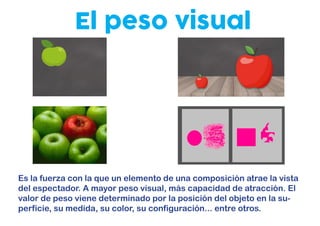 El peso visual
Es la fuerza con la que un elemento de una composición atrae la vista
del espectador. A mayor peso visual, más capacidad de atracción. El
valor de peso viene determinado por la posición del objeto en la su-
perficie, su medida, su color, su configuración... entre otros.
 