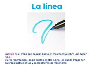 La línea
La línea es el trazo que deja un punto en movimiento sobre una super-
ficie.
Su representación –como cualquier otro signo– se puede trazar con
diversos instrumentos y sobre diferentes materiales.
 