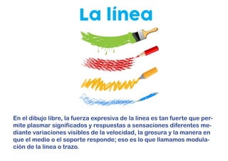 La línea
En el dibujo libre, la fuerza expresiva de la línea es tan fuerte que per-
mite plasmar significados y respuestas a sensaciones diferentes me-
diante variaciones visibles de la velocidad, la grosura y la manera en
que el medio o el soporte responde; eso es lo que llamamos modula-
ción de la línea o trazo.
 