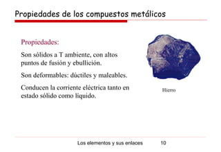 Propiedades de los compuestos metálicos


 Propiedades:
 Son sólidos a T ambiente, con altos
 puntos de fusión y ebullición.
 Son deformables: dúctiles y maleables.
 Conducen la corriente eléctrica tanto en          Hierro
 estado sólido como líquido.




                     Los elementos y sus enlaces   10
 