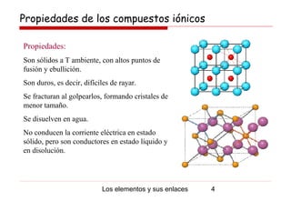 Propiedades de los compuestos iónicos

Propiedades:
Son sólidos a T ambiente, con altos puntos de
fusión y ebullición.
Son duros, es decir, difíciles de rayar.
Se fracturan al golpearlos, formando cristales de
menor tamaño.
Se disuelven en agua.
No conducen la corriente eléctrica en estado
sólido, pero son conductores en estado líquido y
en disolución.




                           Los elementos y sus enlaces   4
 