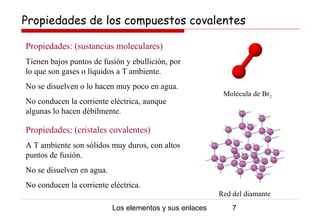 Propiedades de los compuestos covalentes

Propiedades: (sustancias moleculares)
Tienen bajos puntos de fusión y ebullición, por
lo que son gases o líquidos a T ambiente.
No se disuelven o lo hacen muy poco en agua.
                                                          Molécula de Br2
No conducen la corriente eléctrica, aunque
algunas lo hacen débilmente.

Propiedades: (cristales covalentes)
A T ambiente son sólidos muy duros, con altos
puntos de fusión.
No se disuelven en agua.
No conducen la corriente eléctrica.
                                                         Red del diamante
                           Los elementos y sus enlaces       7
 