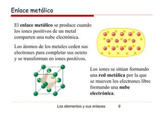 Enlace metálico

 El enlace metálico se produce cuando
 los iones positivos de un metal
 comparten una nube electrónica.
 Los átomos de los metales ceden sus
 electrones para completar sus octeto
 y se transforman en iones positivos.

                                        Los iones se sitúan formando
                                        una red metálica por la que
                                        se mueven los electrones libre
                                        formando una nube
                                        electrónica.

                      Los elementos y sus enlaces     9
 