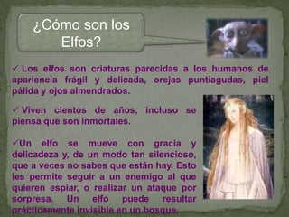 ¿Cómo son los
Elfos?
 Los elfos son criaturas parecidas a los humanos de
apariencia frágil y delicada, orejas puntiagudas, piel
pálida y ojos almendrados.
 Viven cientos de años, incluso se
piensa que son inmortales.
Un elfo se mueve con gracia y
delicadeza y, de un modo tan silencioso,
que a veces no sabes que están hay. Esto
les permite seguir a un enemigo al que
quieren espiar, o realizar un ataque por
sorpresa. Un elfo puede resultar
prácticamente invisible en un bosque.

 