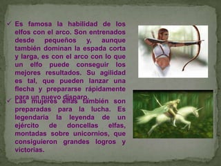  Es famosa la habilidad de los
elfos con el arco. Son entrenados
desde pequeños
y, aunque
también dominan la espada corta
y larga, es con el arco con lo que
un elfo puede conseguir los
mejores resultados. Su agilidad
es tal, que pueden lanzar una
flecha y prepararse rápidamente
para un nuevo disparo.
 Las mujeres elfas también son
preparadas para la lucha. Es
legendaria la leyenda de un
ejército
de
doncellas
elfas,
montadas sobre unicornios, que
consiguieron grandes logros y
victorias.

 