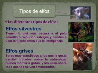 Tipos de elfos
•Hay diferentes tipos de elfos:

Elfos silvestres
Tienen la piel más oscura y el pelo
amarillo o rojo. Son salvajes y tienden a
usar la fuerza antes que la inteligencia.

Elfos grises
Seres muy estudiosos a los que le gusta
escribir tratados sobre la naturaleza.
Suelen montar a grifos, y los usan sobre
todo cuando se ven amenazados.

 