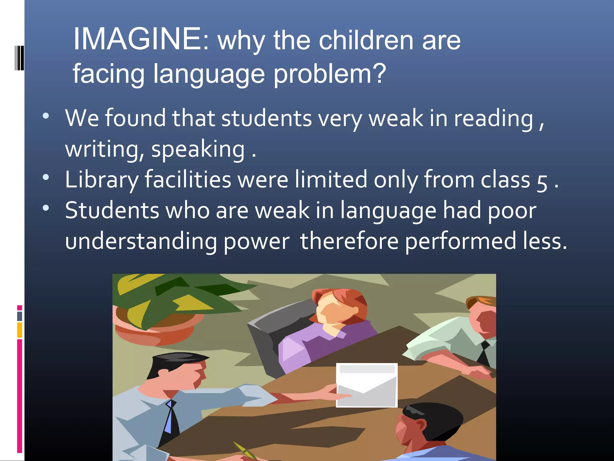 • We found that students very weak in reading ,
writing, speaking .
• Library facilities were limited only from class 5 .
• Students who are weak in language had poor
understanding power therefore performed less.
IMAGINE: why the children are
facing language problem?
 