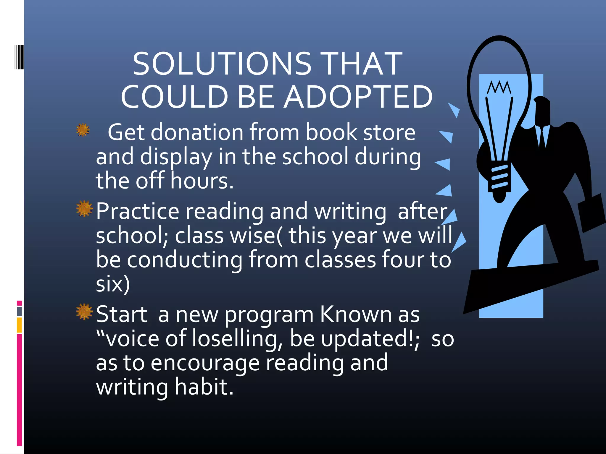SOLUTIONS THAT
COULD BE ADOPTED
Get donation from book store
and display in the school during
the off hours.
Practice reading and writing after
school; class wise( this year we will
be conducting from classes four to
six)
Start a new program Known as
“voice of loselling, be updated!; so
as to encourage reading and
writing habit.
 