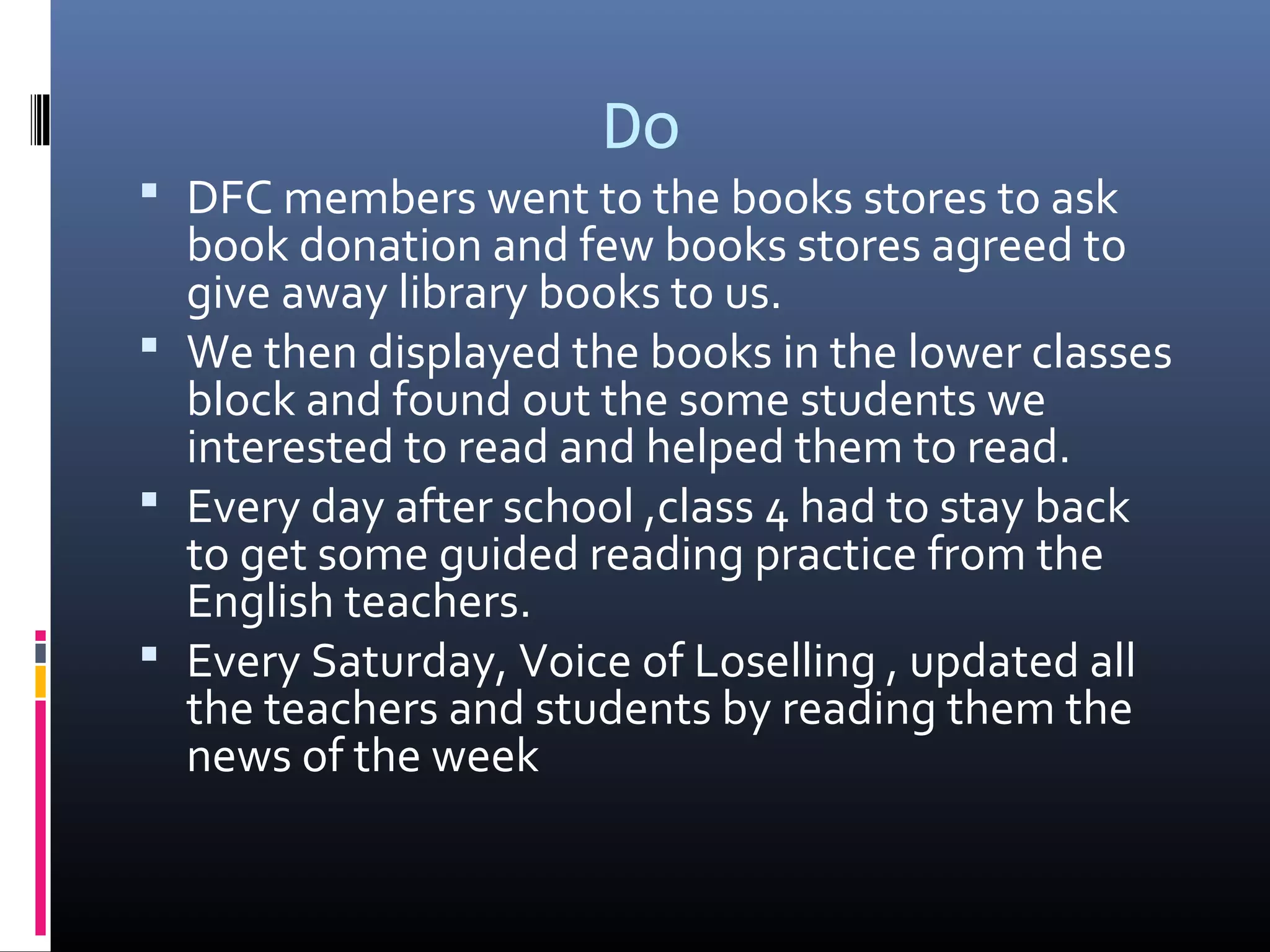 Do
 DFC members went to the books stores to ask
book donation and few books stores agreed to
give away library books to us.
 We then displayed the books in the lower classes
block and found out the some students we
interested to read and helped them to read.
 Every day after school ,class 4 had to stay back
to get some guided reading practice from the
English teachers.
 Every Saturday, Voice of Loselling , updated all
the teachers and students by reading them the
news of the week
 