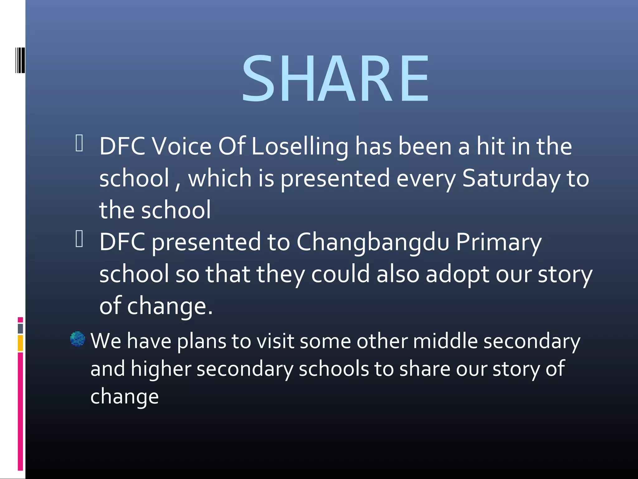 SHARE
 DFC Voice Of Loselling has been a hit in the
school , which is presented every Saturday to
the school
 DFC presented to Changbangdu Primary
school so that they could also adopt our story
of change.
We have plans to visit some other middle secondary
and higher secondary schools to share our story of
change
 