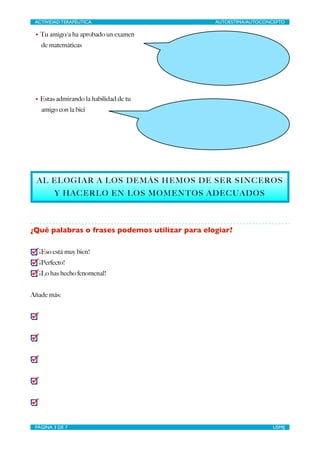 ACTIVIDAD TERAPÉUTICA 
AUTOESTIMA/AUTOCONCEPTO 
• Tu amigo/a ha aprobado un examen 
de matemáticas 
!!!! 
• Estas admirando la habilidad de tu 
amigo con la bici 
!!!!! 
AL ELOGIAR A LOS DEMÁS HEMOS DE SER SINCEROS 
Y HACERLO EN LOS MOMENTOS ADECUADOS 
! 
¿Qué palabras o frases podemos utilizar para elogiar? 
! 
¡Eso está muy bien! 
¡Perfecto! 
¡Lo has hecho fenomenal! 
! 
Añade más: 
! 
! 
! 
! 
! 
! 
! 
! 
! 
! 
! 
PÁGINA 3 DE 7 
USMIJ 
 