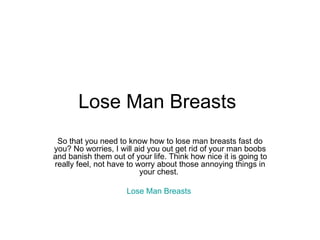 Lose Man Breasts  So that you need to know how to lose man breasts fast do you? No worries, I will aid you out get rid of your man boobs and banish them out of your life. Think how nice it is going to really feel, not have to worry about those annoying things in your chest.  Lose Man Breasts   