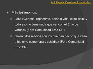 23
 Más testimonios:
 JeU: «Cortase, reprimirse, odiar la vida, el suicidio, y
todo eso no tiene nada que ver con el Emo de
verdad» (Foro Comunidad Emo CR)
 Gwen: «los medios son los que han hecho que vean
a los emo como ropa y suicidio» (Foro Comunidad
Emo CR)
 