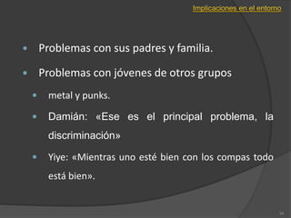  Problemas con sus padres y familia.
 Problemas con jóvenes de otros grupos
 metal y punks.
 Damián: «Ese es el principal problema, la
discriminación»
 Yiye: «Mientras uno esté bien con los compas todo
está bien».
34
 