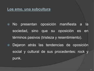 Los emo, una subcultura
 No presentan oposición manifiesta a la
sociedad, sino que su oposición es en
términos pasivos (tristeza y resentimiento).
 Dejaron atrás las tendencias de oposición
social y cultural de sus procedentes: rock y
punk.
36
 