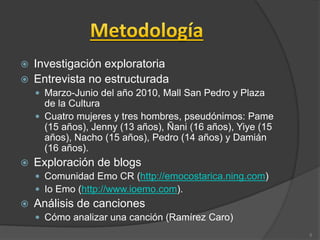  Investigación exploratoria
 Entrevista no estructurada
 Marzo-Junio del año 2010, Mall San Pedro y Plaza
de la Cultura
 Cuatro mujeres y tres hombres, pseudónimos: Pame
(15 años), Jenny (13 años), Ñani (16 años), Yiye (15
años), Nacho (15 años), Pedro (14 años) y Damián
(16 años).
 Exploración de blogs
 Comunidad Emo CR (http://emocostarica.ning.com)
 Io Emo (http://www.ioemo.com).
 Análisis de canciones
 Cómo analizar una canción (Ramírez Caro)
5
 