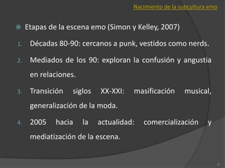  Etapas de la escena emo (Simon y Kelley, 2007)
1. Décadas 80-90: cercanos a punk, vestidos como nerds.
2. Mediados de los 90: exploran la confusión y angustia
en relaciones.
3. Transición siglos XX-XXI: masificación musical,
generalización de la moda.
4. 2005 hacia la actualidad: comercialización y
mediatización de la escena.
8
Nacimiento de la subcultura emo
 