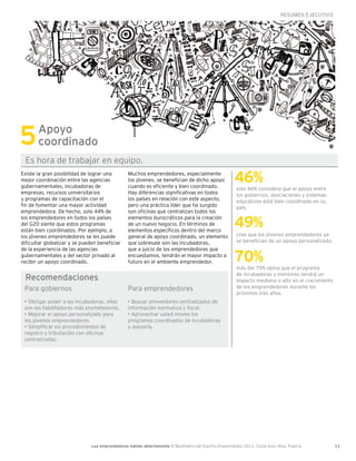 RESUMEN EJECUTIVO




5      Apoyo
       coordinado
 Es hora de trabajar en equipo.
Existe la gran posibilidad de lograr una
mejor coordinación entre las agencias
gubernamentales, incubadoras de
                                                 Muchos emprendedores, especialmente
                                                 los jóvenes, se benefician de dicho apoyo
                                                 cuando es eficiente y bien coordinado.
                                                                                                       46%
                                                                                                        solo 46% considera que el apoyo entre
empresas, recursos universitarios                Hay diferencias significativas en todos                los gobiernos, asociaciones y sistemas
y programas de capacitación con el               los países en relación con este aspecto,               educativos está bien coordinado en su
fin de fomentar una mayor actividad              pero una práctica líder que ha surgido                 país.
emprendedora. De hecho, solo 44% de              son oficinas que centralizan todos los

                                                                                                       49%
los emprendedores en todos los países            elementos burocráticos para la creación
del G20 siente que estos programas               de un nuevo negocio. En términos de
están bien coordinados. Por ejemplo, a           elementos específicos dentro del marco
los jóvenes emprendedores se les puede           general de apoyo coordinado, un elemento               cree que los jóvenes emprendedores ya
dificultar globalizar y se pueden beneficiar     que sobresale son las incubadoras,                     se benefician de un apoyo personalizado.


                                                                                                       70%
de la experiencia de las agencias                que a juicio de los emprendedores que
gubernamentales y del sector privado al          encuestamos, tendrán el mayor impacto a
recibir un apoyo coordinado.                     futuro en el ambiente emprendedor.
                                                                                                        más del 70% opina que el programa
                                                                                                        de incubadoras y mentores tendrá un
 Recomendaciones                                                                                        impacto mediano o alto en el crecimiento
 Para gobiernos                                  Para emprendedores                                     de los emprendedores durante los
                                                                                                        próximos tres años.
 • Otorgar poder a las incubadoras, ellas        • Buscar proveedores centralizados de
 son los habilitadores más prometedores.         información normativa y fiscal.
 • Mejorar el apoyo personalizado para           • Aprovechar usted mismo los
 los jóvenes emprendedores.                      programas coordinados de incubadoras
 • Simplificar los procedimientos de             y asesoría.
 registro y tributación con oficinas
 centralizadas.




                               Los emprendedores hablan abiertamente El Barómetro del Espíritu Emprendedor 2011, Costa Azul, Niza, Francia         11
 